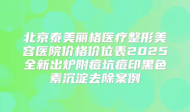 北京泰美丽格医疗整形美容医院价格价位表2025全新出炉附痘坑痘印黑色素沉淀去除案例