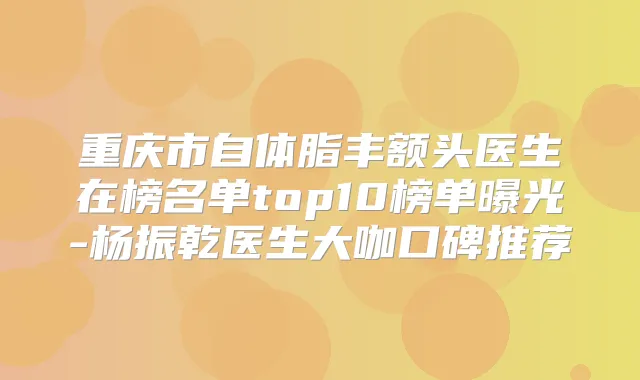 重庆市自体脂丰额头医生在榜名单top10榜单曝光-杨振乾医生大咖口碑推荐