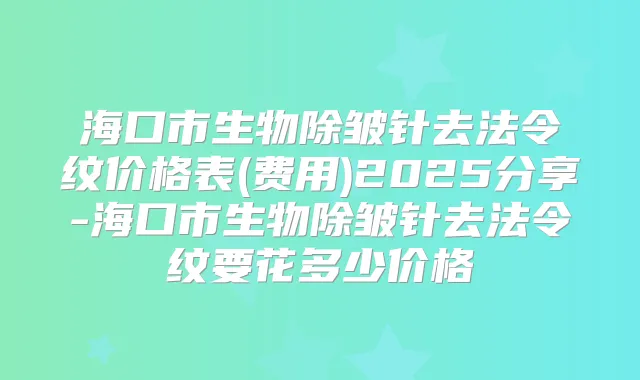 海口市生物除皱针去法令纹价格表(费用)2025分享-海口市生物除皱针去法令纹要花多少价格