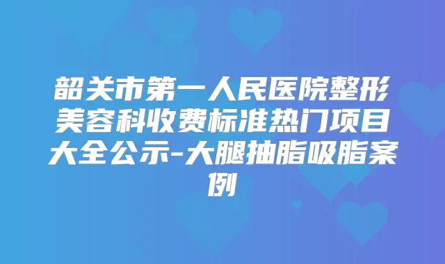 韶关市第一人民医院整形美容科收费标准热门项目大全公示-大腿抽脂吸脂案例