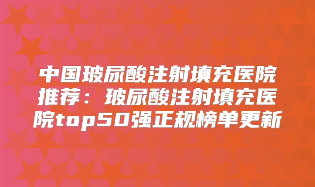 中国玻尿酸注射填充医院推荐:玻尿酸注射填充医院top50强正规榜单更新