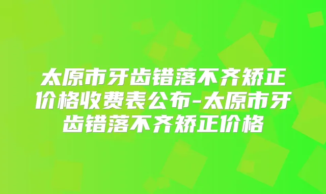 太原市牙齿错落不齐矫正价格收费表公布-太原市牙齿错落不齐矫正价格