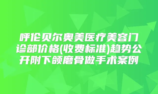 呼伦贝尔奥美医疗美容门诊部价格(收费标准)趋势公开附下颌磨骨做手术案例