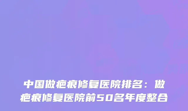 中国做疤痕修复医院排名:做疤痕修复医院前50名年度整合