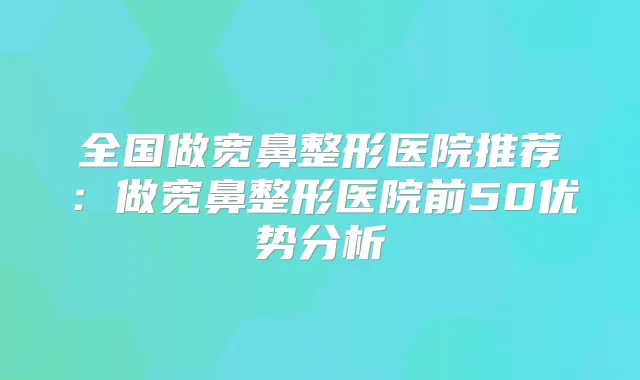 全国做宽鼻整形医院推荐：做宽鼻整形医院前50优势分析