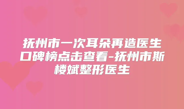 title="抚州市一次耳朵再造医生口碑榜点击查看-抚州市斯楼斌整形医生"