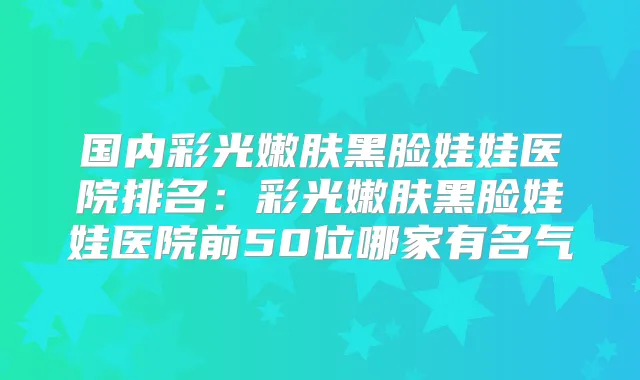 国内彩光嫩肤黑脸娃娃医院排名：彩光嫩肤黑脸娃娃医院前50位哪家有名气