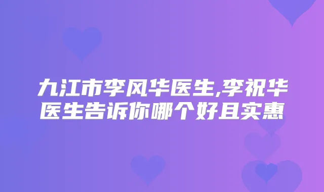 九江市李风华医生,李祝华医生告诉你哪个好且实惠