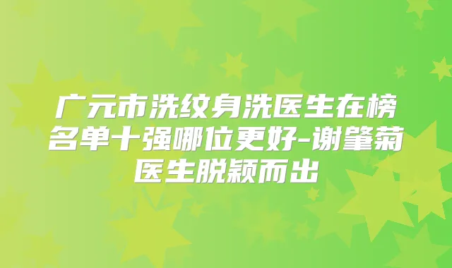 广元市洗纹身洗医生在榜名单十强哪位更好-谢肇菊医生脱颖而出