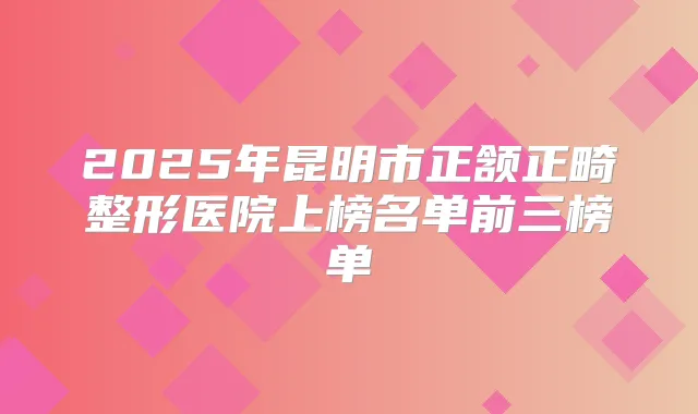 2025年昆明市正颔正畸整形医院上榜名单前三榜单