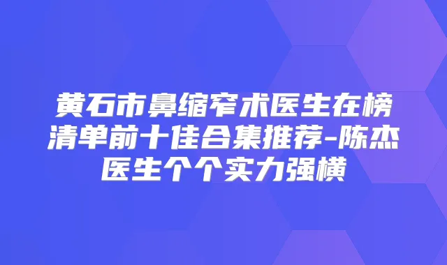 黄石市鼻缩窄术医生在榜清单前十佳合集推荐-陈杰医生个个实力强横