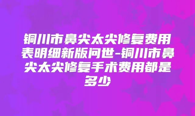 铜川市鼻尖太尖修复费用表明细新版问世-铜川市鼻尖太尖修复手术费用都是多少