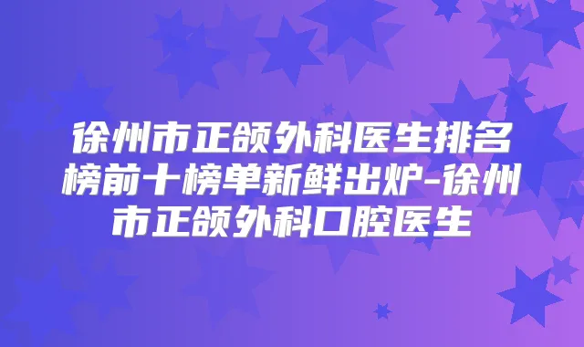 徐州市正颌外科医生排名榜前十榜单新鲜出炉-徐州市正颌外科口腔医生
