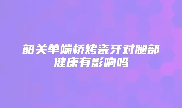 韶关单端桥烤瓷牙对腿部健康有影响吗