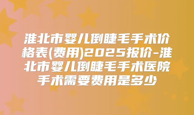 淮北市婴儿倒睫毛手术价格表(费用)2025报价-淮北市婴儿倒睫毛手术医院手术需要费用是多少