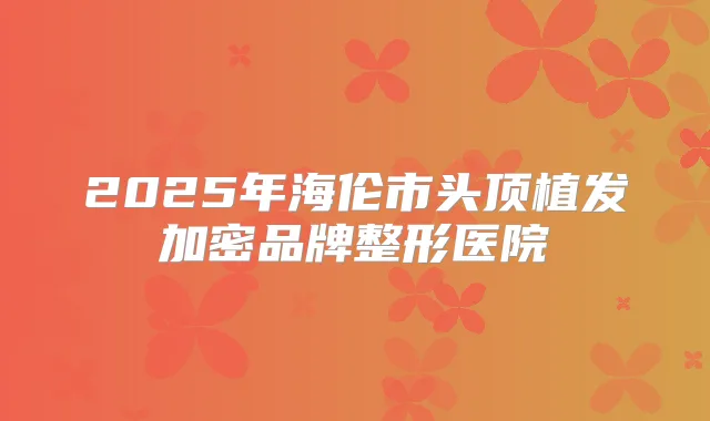2025年海伦市头顶植发加密品牌整形医院