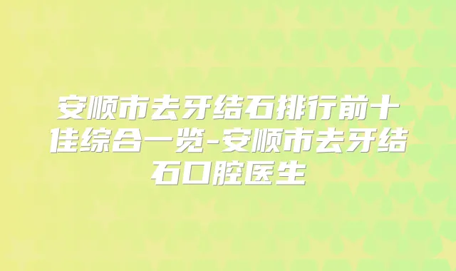 安顺市去牙结石排行前十佳综合一览-安顺市去牙结石口腔医生
