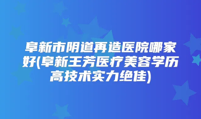 阜新市阴道再造医院哪家好(阜新王芳医疗美容学历高技术实力)