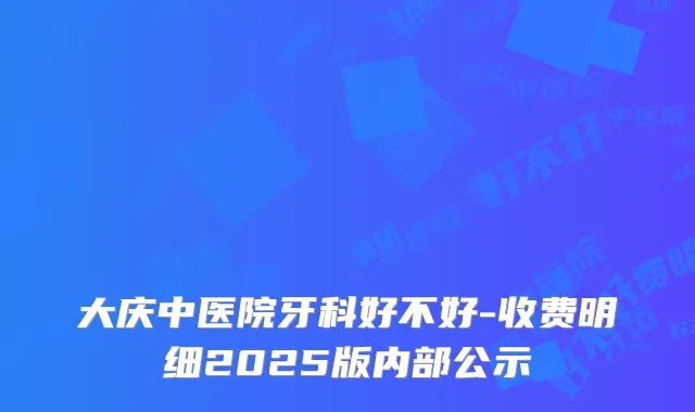 大庆中医院牙科好不好-收费明细2025版内部公示