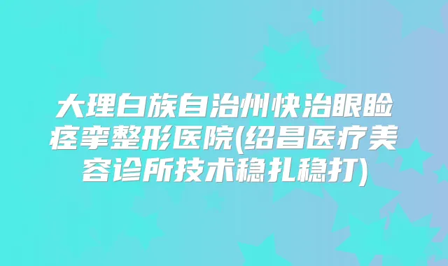 大理白族自治州快治眼睑痉挛整形医院(绍昌医疗美容诊所技术稳扎稳打)