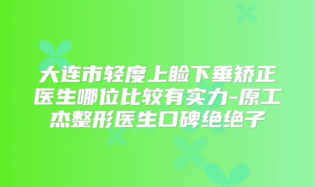 大连市轻度上睑下垂矫正医生哪位比较有实力-原工杰整形医生口碑绝绝子