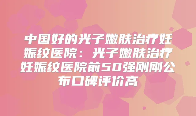 中国好的光子嫩肤妊娠纹医院：光子嫩肤妊娠纹医院前50强刚刚公布口碑评价高