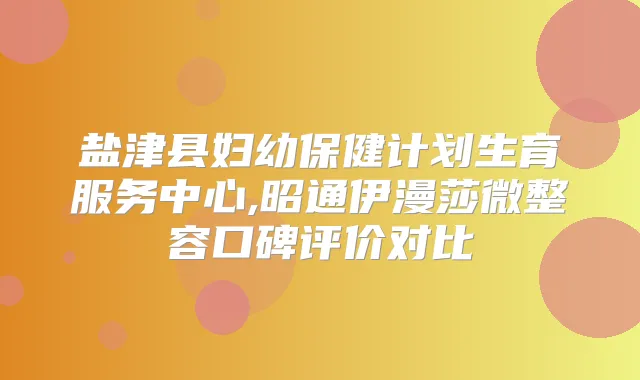 盐津县妇幼保健计划生育服务中心,昭通伊漫莎微整容口碑评价对比