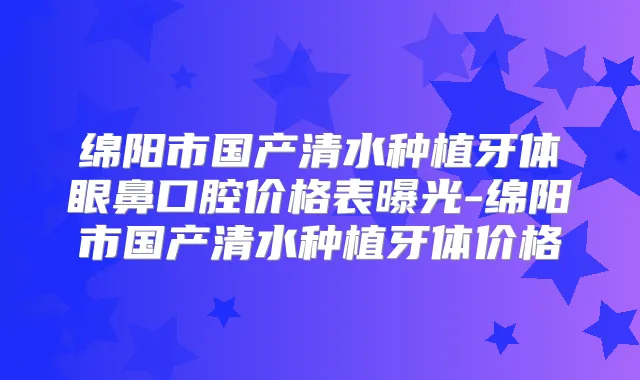 绵阳市国产清水种植牙体眼鼻口腔价格表曝光-绵阳市国产清水种植牙体价格