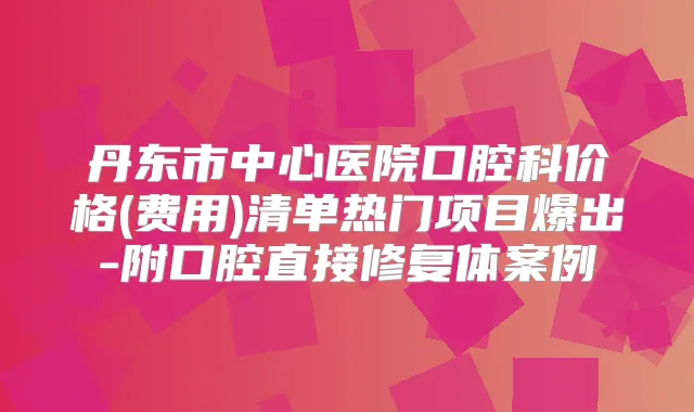丹东市中心医院口腔科价格(费用)清单热门项目爆出-附口腔直接修复体案例
