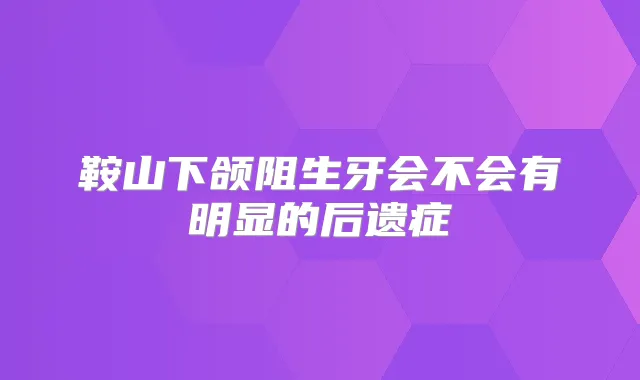 鞍山下颌阻生牙会不会有明显的后遗症