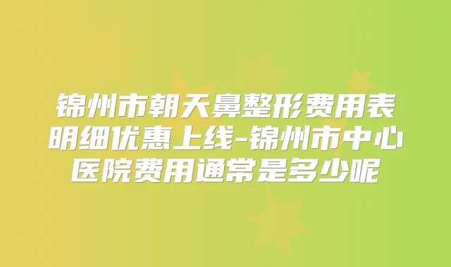 锦州市朝天鼻整形费用表明细优惠上线-锦州市中心医院费用通常是多少呢