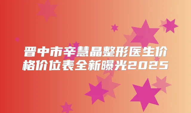 晋中市辛慧晶整形医生价格价位表全新曝光2025