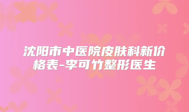沈阳市中医院皮肤科新价格表-李可竹整形医生