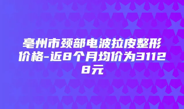 亳州市颈部电波拉皮整形价格-近8个月均价为31128元