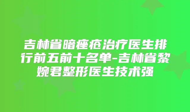 吉林省暗痤疮医生排行前五前十名单-吉林省黎婉君整形医生技术强