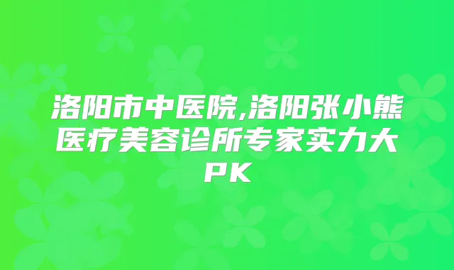 洛阳市中医院,洛阳张小熊医疗美容诊所专家实力大PK