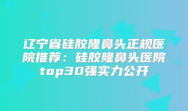 辽宁省硅胶隆鼻头正规医院推荐:硅胶隆鼻头医院top30强实力公开