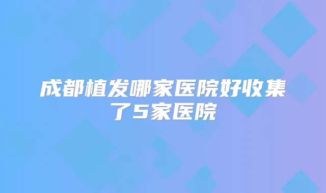 成都植发哪家医院好收集了5家医院