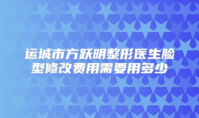 运城市方跃明整形医生脸型修改费用需要用多少