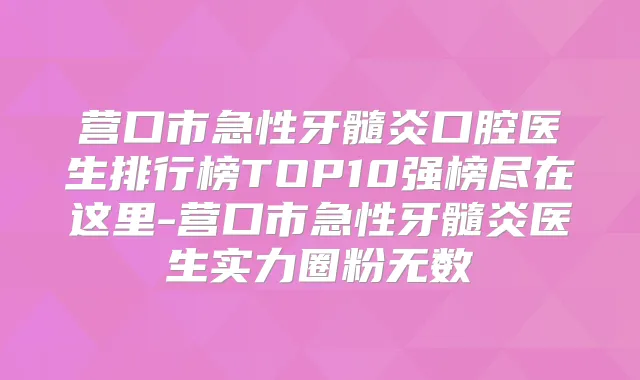 营口市急性牙髓炎口腔医生排行榜TOP10强榜尽在这里-营口市急性牙髓炎医生实力圈粉无数