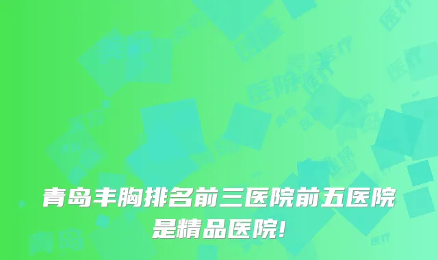 青岛丰胸排名前三医院前五医院是精品医院!