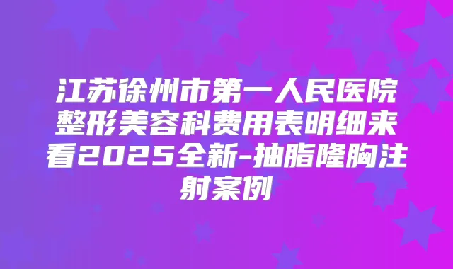 江苏徐州市第一人民医院整形美容科费用表明细来看2025全新-抽脂隆胸注射案例