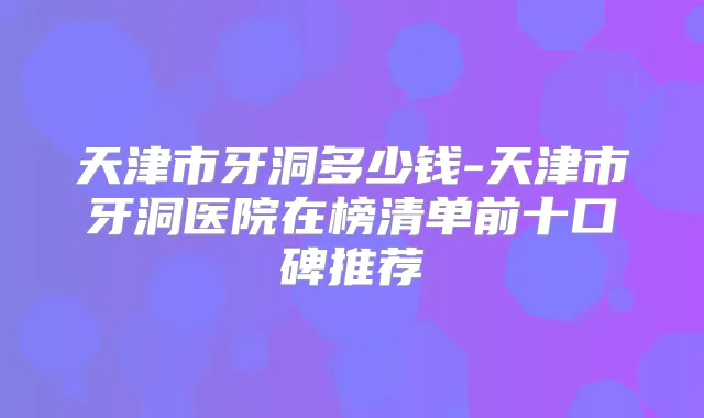 天津市牙洞多少钱-天津市牙洞医院在榜清单前十口碑推荐