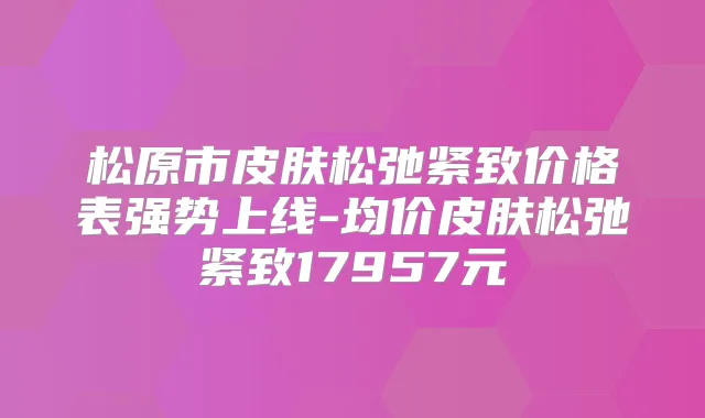 松原市皮肤松弛紧致价格表强势上线-均价皮肤松弛紧致17957元