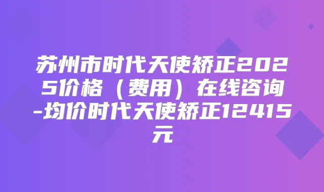 苏州市时代天使矫正2025价格（费用）在线咨询-均价时代天使矫正12415元