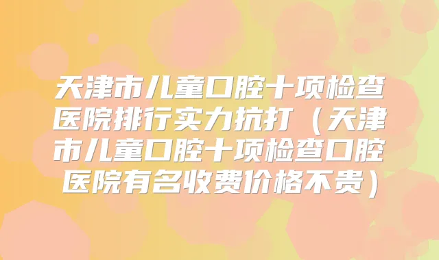 天津市儿童口腔十项检查医院排行实力抗打(天津市儿童口腔十项检查口腔医院有名收费价格不贵)