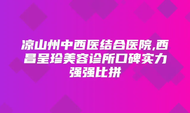 凉山州中西医结合医院,西昌呈珍美容诊所口碑实力强强比拼