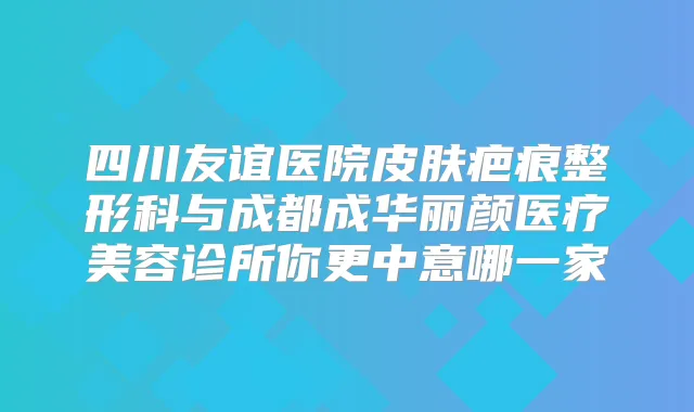 四川友谊医院皮肤疤痕整形科与成都成华丽颜医疗美容诊所你更中意哪一家