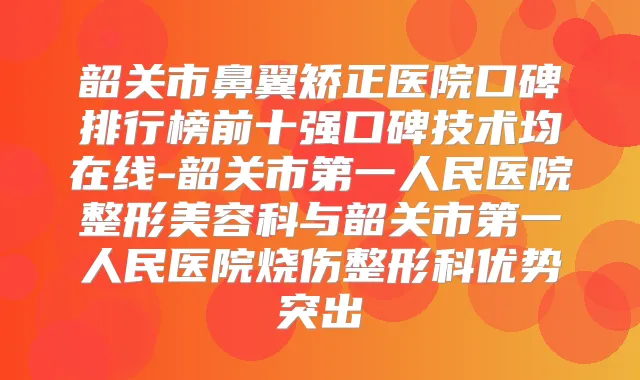 韶关市鼻翼矫正医院口碑排行榜前十强口碑技术均在线-韶关市第一人民医院整形美容科与韶关市第一人民医院烧伤整形科优势突出