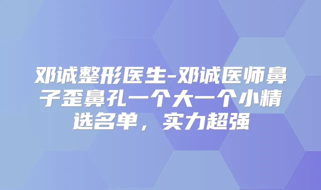 邓诚整形医生-邓诚医师鼻子歪鼻孔一个大一个小精选名单,实力超强